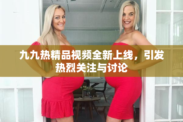 九九热精品视频全新上线，引发热烈关注与讨论