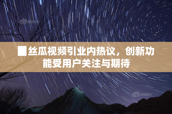▉丝瓜视频引业内热议，创新功能受用户关注与期待