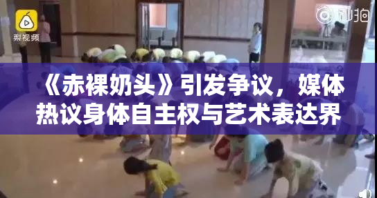 《赤裸奶头》引发争议，媒体热议身体自主权与艺术表达界限