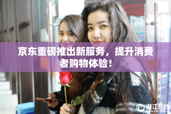 京东重磅推出新服务，提升消费者购物体验！