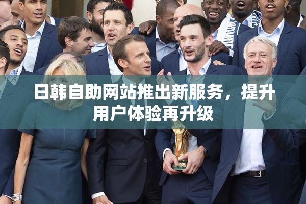 日韩自助网站推出新服务，提升用户体验再升级