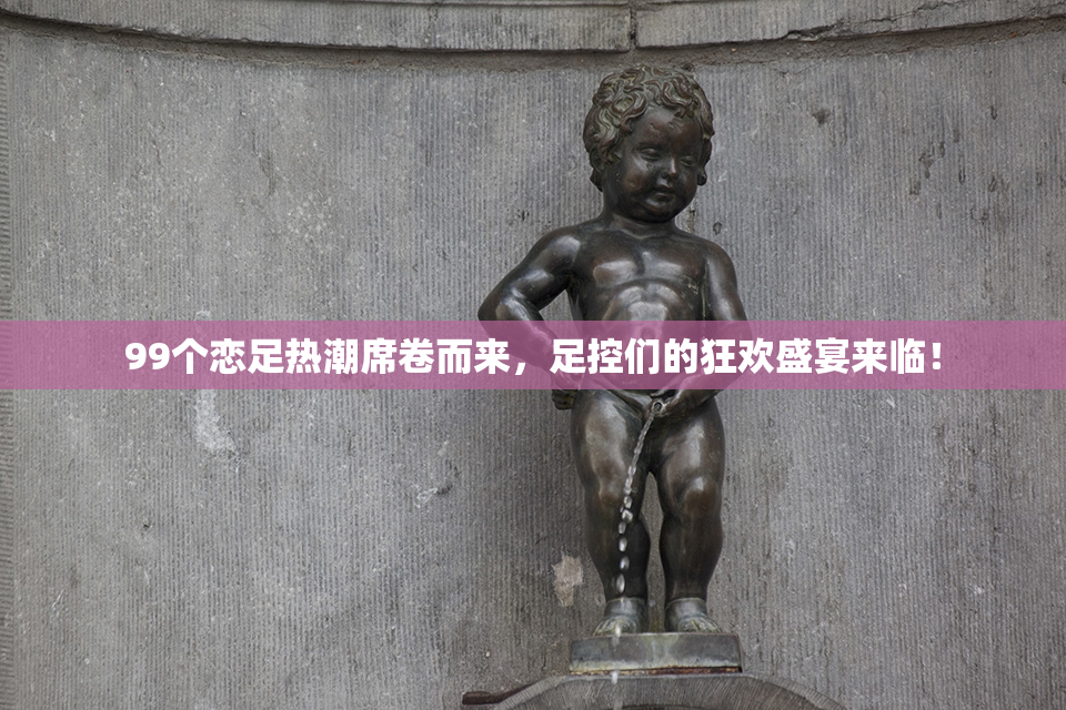 99个恋足热潮席卷而来，足控们的狂欢盛宴来临！