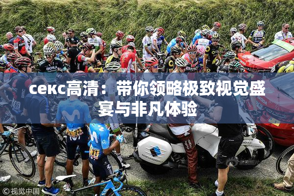 ceкс高清：带你领略极致视觉盛宴与非凡体验