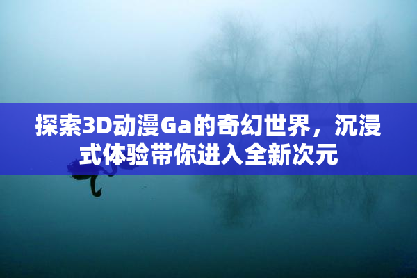 探索3D动漫Ga的奇幻世界，沉浸式体验带你进入全新次元