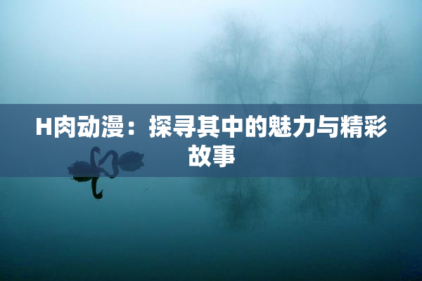 H肉动漫：探寻其中的魅力与精彩故事