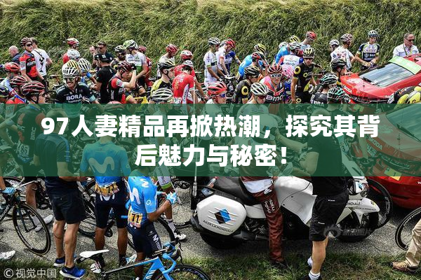 97人妻精品再掀热潮，探究其背后魅力与秘密！