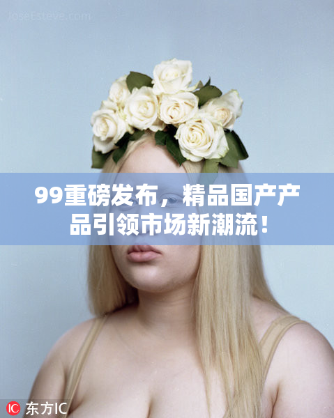 99重磅发布，精品国产产品引领市场新潮流！