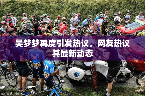 吴梦梦再度引发热议，网友热议其最新动态