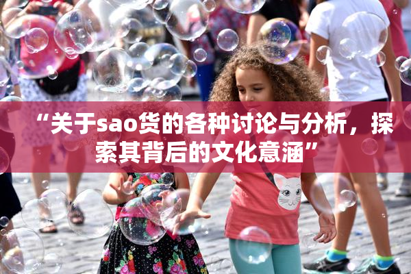 “关于sao货的各种讨论与分析，探索其背后的文化意涵”