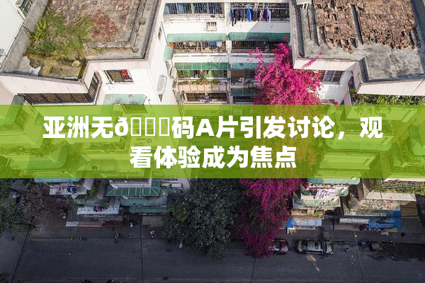 亚洲无🈚码A片引发讨论，观看体验成为焦点