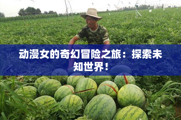 动漫女的奇幻冒险之旅：探索未知世界！