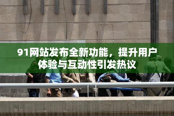 91网站发布全新功能，提升用户体验与互动性引发热议