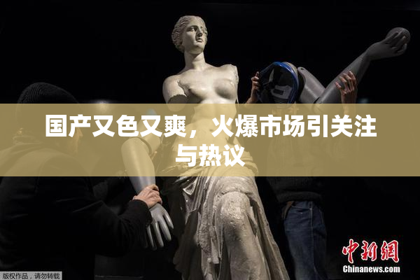 国产又色又爽，火爆市场引关注与热议
