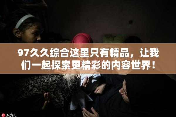 97久久综合这里只有精品，让我们一起探索更精彩的内容世界！