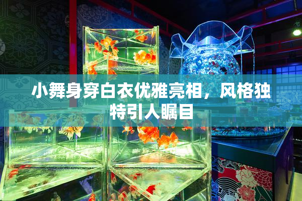小舞身穿白衣优雅亮相，风格独特引人瞩目