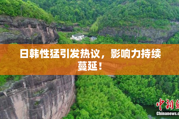 日韩性猛引发热议，影响力持续蔓延！
