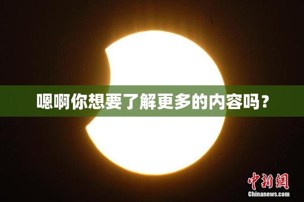 嗯啊你想要了解更多的内容吗？