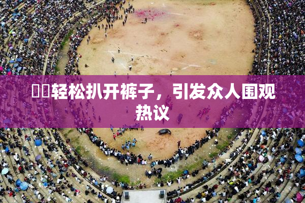 妺妺轻松扒开裤子，引发众人围观热议