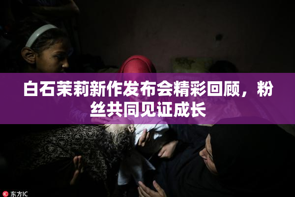 白石茉莉新作发布会精彩回顾，粉丝共同见证成长