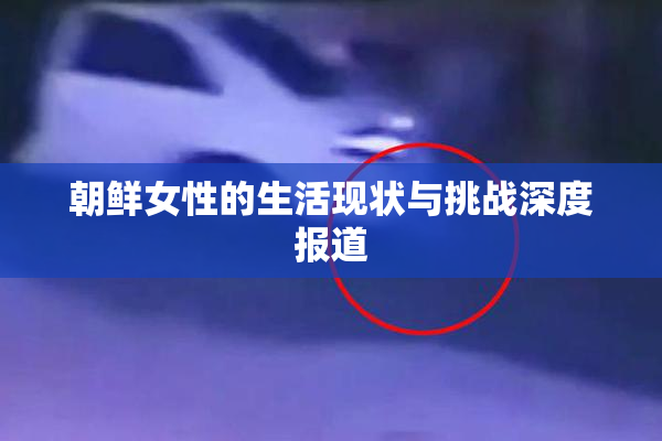 朝鲜女性的生活现状与挑战深度报道