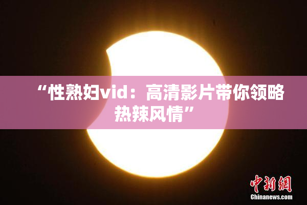 “性熟妇vid：高清影片带你领略热辣风情”