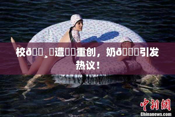 校🌸‌遭❌‌重创，奶🔞引发热议！