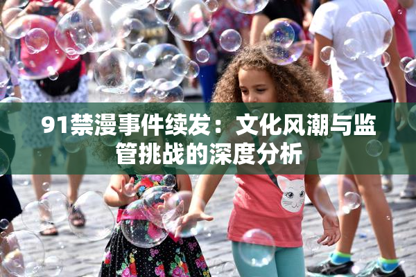 91禁漫事件续发：文化风潮与监管挑战的深度分析