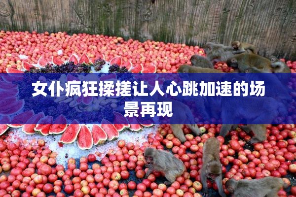 女仆疯狂揉搓让人心跳加速的场景再现