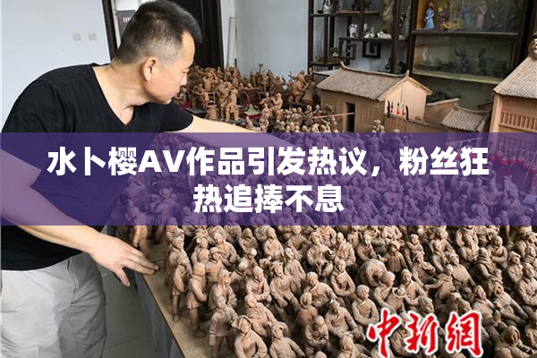 水卜樱AV作品引发热议，粉丝狂热追捧不息