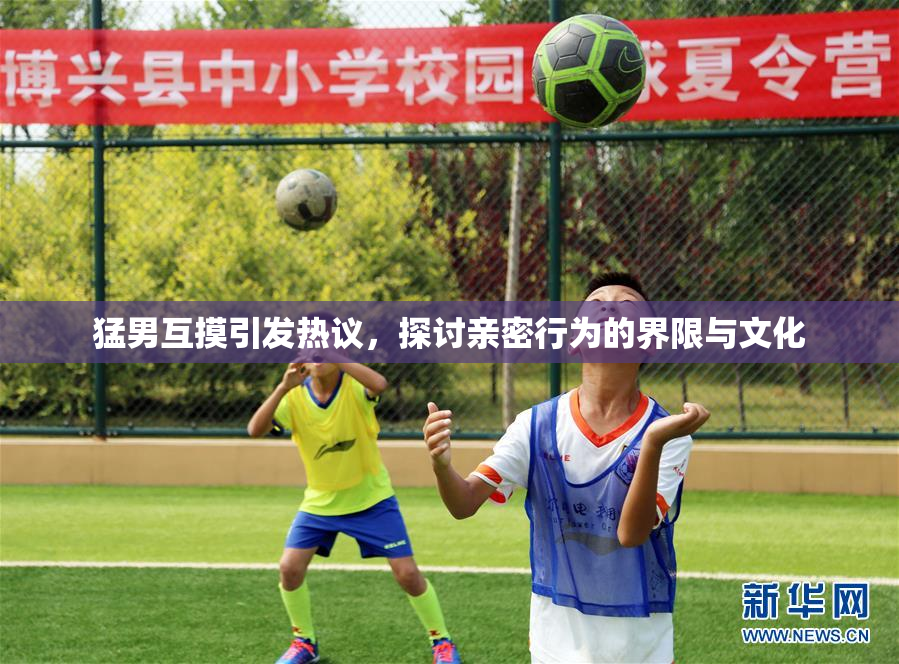 猛男互摸引发热议，探讨亲密行为的界限与文化