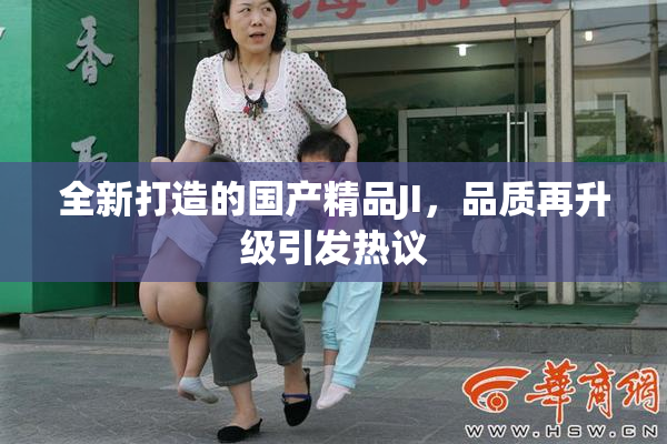 全新打造的国产精品JI，品质再升级引发热议
