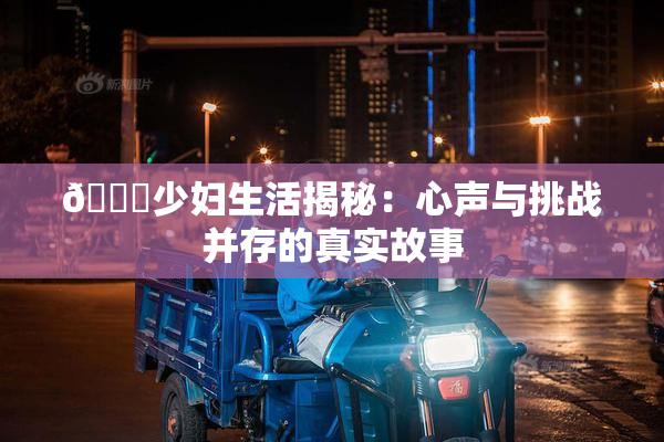 🔞少妇生活揭秘：心声与挑战并存的真实故事