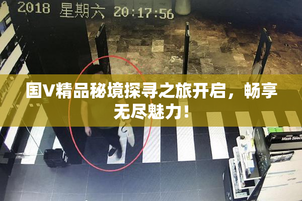 国V精品秘境探寻之旅开启，畅享无尽魅力！