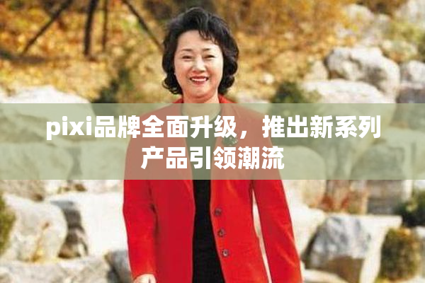pixi品牌全面升级，推出新系列产品引领潮流
