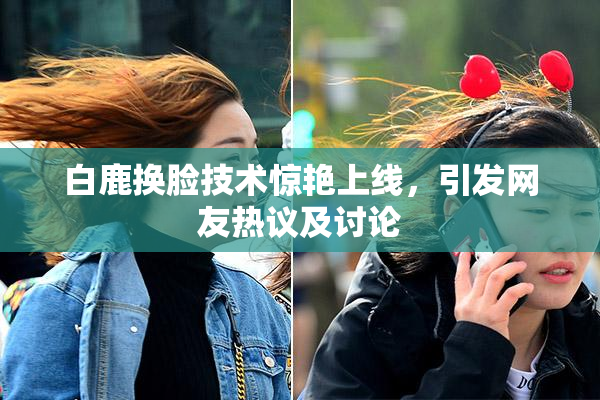 白鹿换脸技术惊艳上线，引发网友热议及讨论