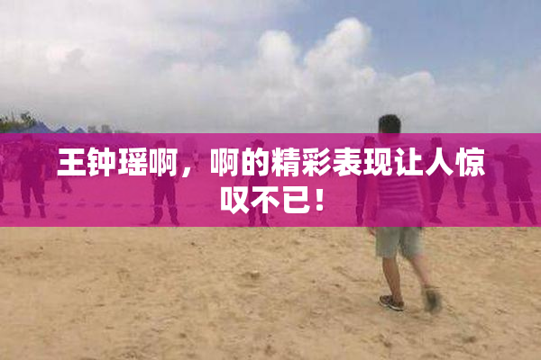 王钟瑶啊，啊的精彩表现让人惊叹不已！