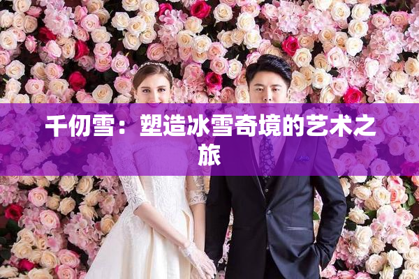 千仞雪：塑造冰雪奇境的艺术之旅