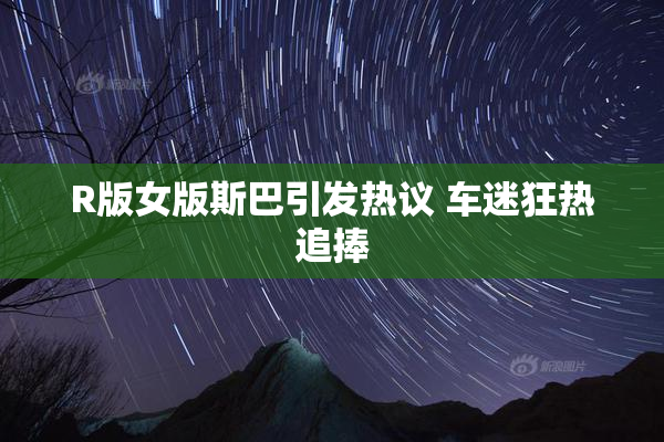 R版女版斯巴引发热议 车迷狂热追捧