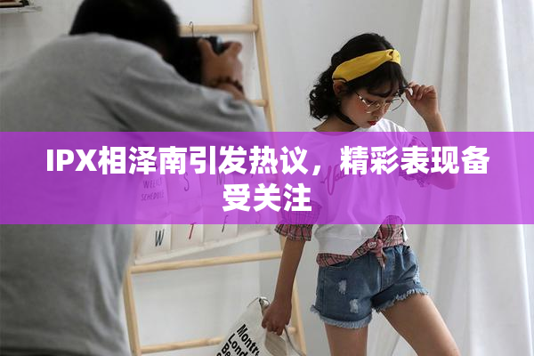 IPX相泽南引发热议，精彩表现备受关注