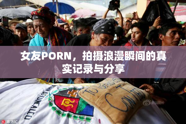 女友PORN，拍摄浪漫瞬间的真实记录与分享