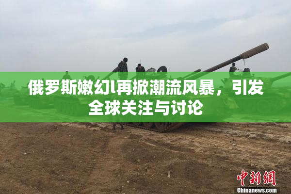 俄罗斯嫩幻l再掀潮流风暴，引发全球关注与讨论