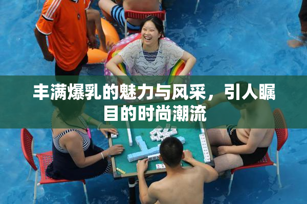 丰满爆乳的魅力与风采，引人瞩目的时尚潮流