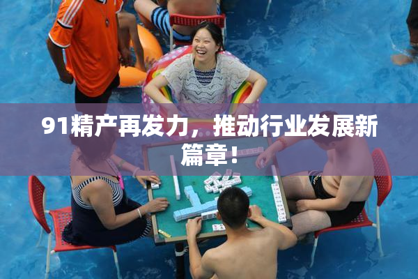 91精产再发力，推动行业发展新篇章！