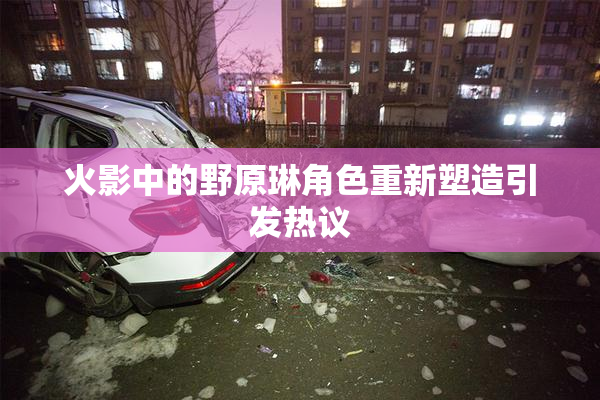 火影中的野原琳角色重新塑造引发热议