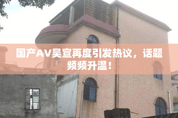 国产AV吴宣再度引发热议，话题频频升温！