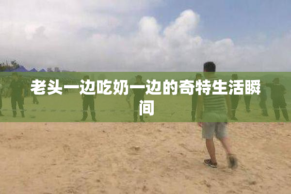 老头一边吃奶一边的奇特生活瞬间