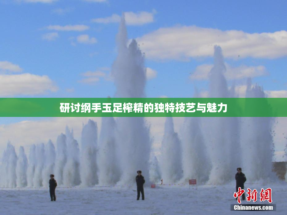 研讨纲手玉足榨精的独特技艺与魅力