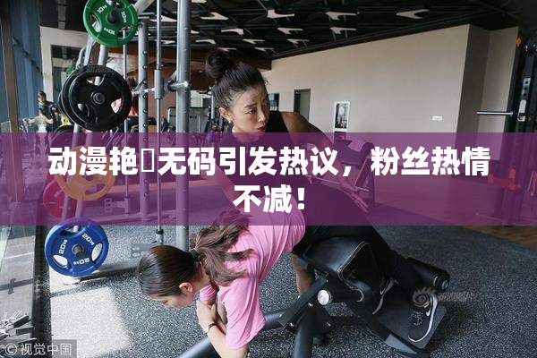 动漫艳鉧无码引发热议，粉丝热情不减！