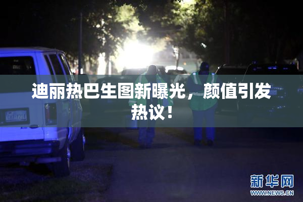 迪丽热巴生图新曝光，颜值引发热议！