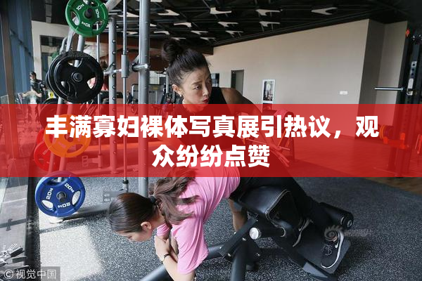 丰满寡妇裸体写真展引热议，观众纷纷点赞